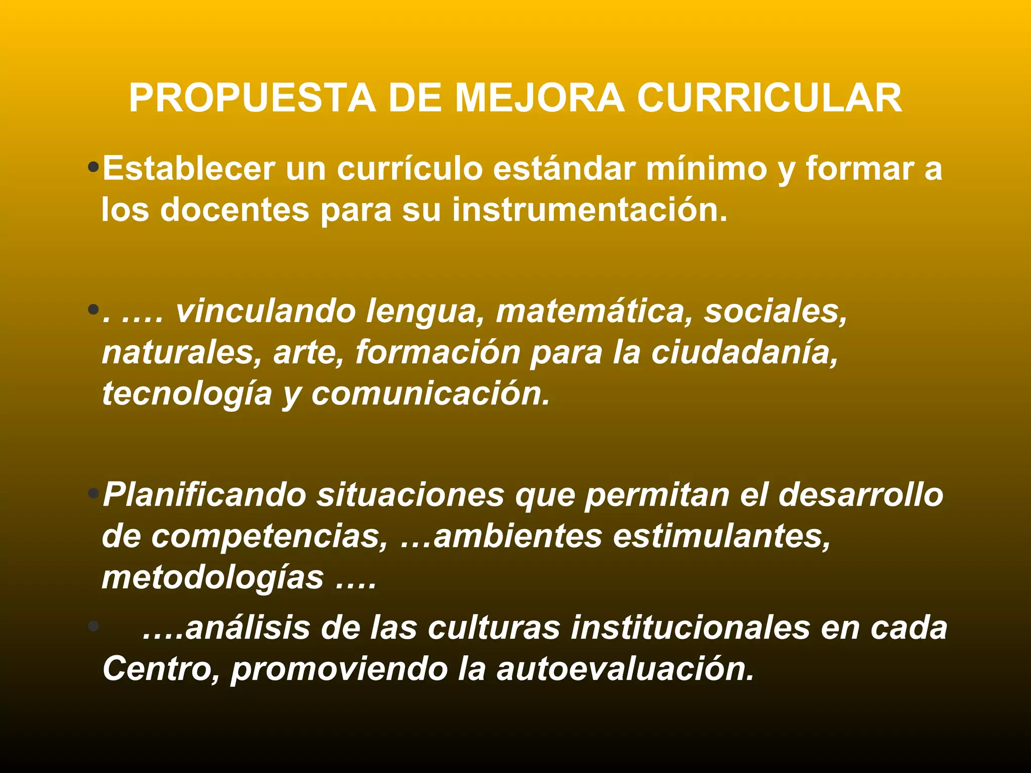 PROPUESTA DE MEJORA CURRICULAR
•Establecer un currículo estándar mínimo y formar a
los docentes para su instrumentación.
•. .… vinculando lengua, matemática, sociales,
naturales, arte, formación para la ciudadanía,
tecnología y comunicación.
•Planificando situaciones que permitan el desarrollo
de competencias, …ambientes estimulantes,
metodologías ….
• ….análisis de las culturas institucionales en cada
Centro, promoviendo la autoevaluación.
 