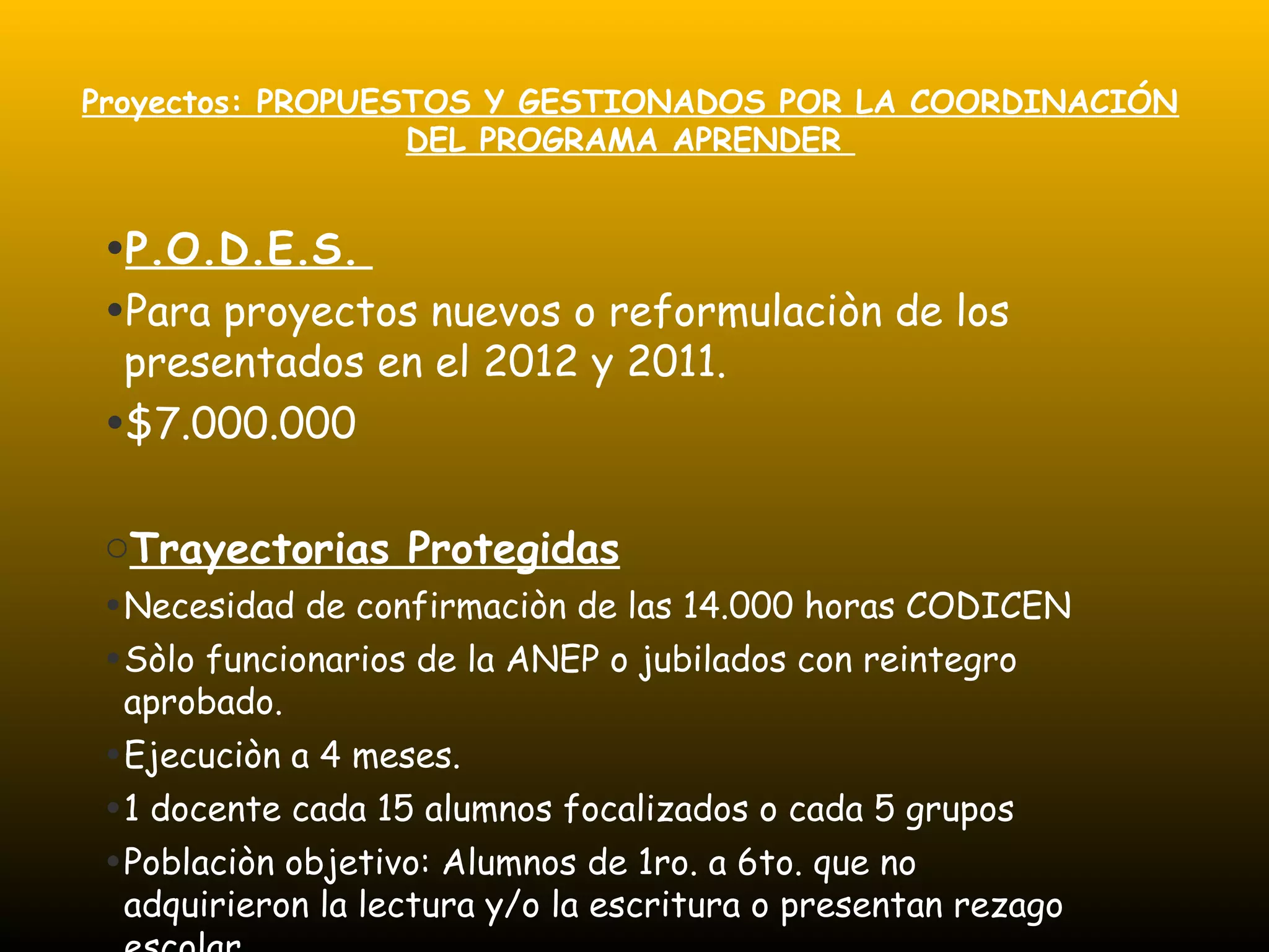 Proyectos: PROPUESTOS Y GESTIONADOS POR LA COORDINACIÓN
DEL PROGRAMA APRENDER
•P.O.D.E.S.
•Para proyectos nuevos o reformulaciòn de los
presentados en el 2012 y 2011.
•$7.000.000
oTrayectorias Protegidas
•Necesidad de confirmaciòn de las 14.000 horas CODICEN
•Sòlo funcionarios de la ANEP o jubilados con reintegro
aprobado.
•Ejecuciòn a 4 meses.
•1 docente cada 15 alumnos focalizados o cada 5 grupos
•Poblaciòn objetivo: Alumnos de 1ro. a 6to. que no
adquirieron la lectura y/o la escritura o presentan rezago
 