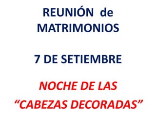 REUNIÓN de
MATRIMONIOS
7 DE SETIEMBRE
NOCHE DE LAS
“CABEZAS DECORADAS”
 