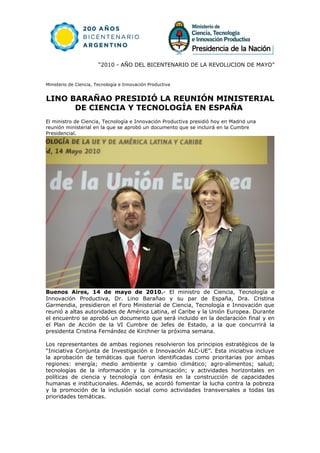 “2010 - AÑO DEL BICENTENARIO DE LA REVOLUCION DE MAYO”


Ministerio de Ciencia, Tecnología e Innovación Productiva


LINO BARAÑAO PRESIDIÓ LA REUNIÓN MINISTERIAL
      DE CIENCIA Y TECNOLOGÍA EN ESPAÑA
El ministro de Ciencia, Tecnología e Innovación Productiva presidió hoy en Madrid una
reunión ministerial en la que se aprobó un documento que se incluirá en la Cumbre
Presidencial.




Buenos Aires, 14 de mayo de 2010.- El ministro de Ciencia, Tecnología e
Innovación Productiva, Dr. Lino Barañao y su par de España, Dra. Cristina
Garmendia, presidieron el Foro Ministerial de Ciencia, Tecnología e Innovación que
reunió a altas autoridades de América Latina, el Caribe y la Unión Europea. Durante
el encuentro se aprobó un documento que será incluido en la declaración final y en
el Plan de Acción de la VI Cumbre de Jefes de Estado, a la que concurrirá la
presidenta Cristina Fernández de Kirchner la próxima semana.

Los representantes de ambas regiones resolvieron los principios estratégicos de la
“Iniciativa Conjunta de Investigación e Innovación ALC-UE”. Esta iniciativa incluye
la aprobación de temáticas que fueron identificadas como prioritarias por ambas
regiones: energía; medio ambiente y cambio climático; agro-alimentos; salud;
tecnologías de la información y la comunicación; y actividades horizontales en
políticas de ciencia y tecnología con énfasis en la construcción de capacidades
humanas e institucionales. Además, se acordó fomentar la lucha contra la pobreza
y la promoción de la inclusión social como actividades transversales a todas las
prioridades temáticas.
 