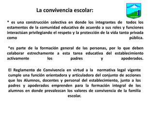 La convivencia escolar:* es una construcción colectiva en donde los integrantes de  todos los estamentos de la comunidad educativa de acuerdo a sus roles y funciones interactúan privilegiando el respeto y la protección de la vida tanto privada como pública. *es parte de la formación general de las personas, por lo que deben colaborar estrechamente a esta tarea educativa del establecimiento activamente los padres y apoderados.                         El Reglamento de Convivencia en virtud a la  normativa legal vigente  cumple una función orientadora y articuladora del conjunto de acciones que los Alumnos, docentes y personal del establecimiento, junto a los padres y apoderados emprenden para la formación integral de los alumnos en donde prevalezcan los valores de convivencia de la familia escolar.