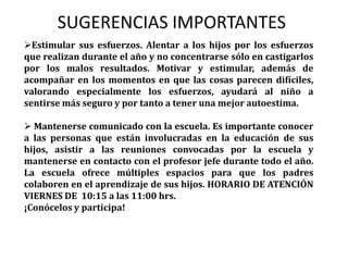  Mantenerse comunicado con la escuela. Es importante conocer a las personas que están involucradas en la educación de sus hijos, asistir a las reuniones convocadas por la escuela y mantenerse en contacto con el profesor jefe durante todo el año. La escuela ofrece múltiples espacios para que los padres colaboren en el aprendizaje de sus hijos. HORARIO DE ATENCIÓN VIERNES DE  10:15 a las 11:00 hrs. ¡Conócelos y participa!