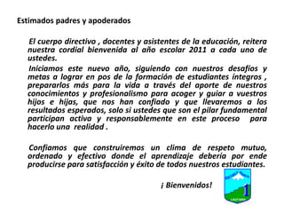 Estimados padres y apoderadosEl cuerpo directivo , docentes y asistentes de la educación, reitera nuestra cordial bienvenida al año escolar 2011 a cada uno de ustedes.      Iniciamos este nuevo año, siguiendo con nuestros desafíos y metas a lograr en pos de la formación de estudiantes íntegros , prepararlos más para la vida a través del aporte de nuestros conocimientos y profesionalismo para acoger y guiar a vuestros hijos e hijas, que nos han confiado y que llevaremos a los resultados esperados, solo si ustedes que son el pilar fundamental participan activa y responsablemente en este proceso  para hacerlo una  realidad .      Confiamos que construiremos un clima de respeto mutuo, ordenado y efectivo donde el aprendizaje debería por ende producirse para satisfacción y éxito de todos nuestros estudiantes.                                                                         ¡ Bienvenidos!