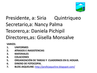 Presidente, a: Siria 	QuintriqueoSecretario,a: Nancy PalmaTesorero,a: Daniela PichipilDirectores,as: Gisella MonsalveVARIOS: UNIFORMESATRASOS E INASISTENCIASMATERIALES COLACIONESORGANIZACIÓN DE TAREAS Y  CUADERNOS EN EL HOGAR.DINERO DE FOTOCOPIA.  BLOG JAQUELINE: http://profejaqueline.blogspot.com/