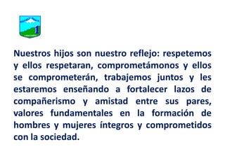 Nuestros hijos son nuestro reflejo: respetemos y ellos respetaran, comprometámonos y ellos se comprometerán, trabajemos juntos y les estaremos enseñando a fortalecer lazos de compañerismo y amistad entre sus pares, valores fundamentales en la formación de hombres y mujeres íntegros y comprometidos con la sociedad.