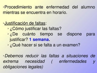 ➢Procedimiento  ante  enfermedad  del  alumno 
mientras se encuentra en horario.
➢Justificación de faltas: 
➢ ¿Cómo justificar las faltas?
➢ ¿De  cuánto  tiempo  se  dispone  para 
justificar? 1 semana.
➢ ¿Qué hacer si se falta a un examen?
➢Debemos  reducir  las  faltas  a  situaciones  de 
extrema  necesidad  (  enfermedades  y 
obligaciones legales)
 
