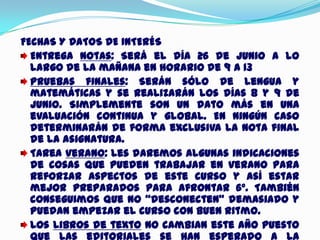 FECHAS Y DATOS DE INTERÉS
Entrega notas: Será el día 26 de junio a lo
largo de la mañana en horario de 9 a 13
Pruebas finales: Serán sólo de lengua y
matemáticas y se realizarán los días 8 y 9 de
junio. Simplemente son un dato más en una
evaluación continua y global. En ningún caso
determinarán de forma exclusiva la nota final
de la asignatura.
Tarea verano: Les daremos algunas indicaciones
de cosas que pueden trabajar en verano para
reforzar aspectos de este curso y así estar
mejor preparados para afrontar 6º. También
conseguimos que no “desconecten” demasiado y
puedan empezar el curso con buen ritmo.
Los libros de texto no cambian este año puesto
que las editoriales se han esperado a la
 