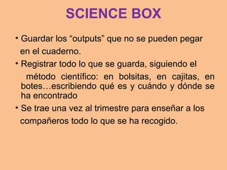 SCIENCE BOX
• Guardar los “outputs” que no se pueden pegar
en el cuaderno.
• Registrar todo lo que se guarda, siguiendo el
método científico: en bolsitas, en cajitas, en
botes…escribiendo qué es y cuándo y dónde se
ha encontrado
• Se trae una vez al trimestre para enseñar a los
compañeros todo lo que se ha recogido.
 