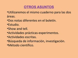 •Utilizaremos el mismo cuaderno para las dos
áreas.
•Dos notas diferentes en el boletín.
•Estudio.
•Show and tell.
•Actividades prácticas-experimentos.
•Actividades escritas.
•Búsqueda de información, investigación.
•Método científico.
OTROS ASUNTOS
 