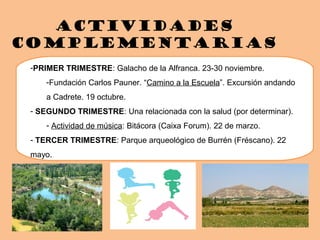 Actividades
complementarias
-PRIMER TRIMESTRE: Galacho de la Alfranca. 23-30 noviembre.
-Fundación Carlos Pauner. “Camino a la Escuela”. Excursión andando
a Cadrete. 19 octubre.
- SEGUNDO TRIMESTRE: Una relacionada con la salud (por determinar).
- Actividad de música: Bitácora (Caixa Forum). 22 de marzo.
- TERCER TRIMESTRE: Parque arqueológico de Burrén (Fréscano). 22
mayo.
 