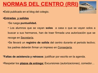 NORMAS DEL CENTRO (RRI)
•Está publicado en el blog del colegio.
•Entradas y salidas
•Se ruega puntualidad.
• Los alumnos que se vayan solos a casa o que se vayan solos a
buscar a sus hermanos, han de traer firmada una autorización que se
recoge en Secretaría.
•Se llevará un registro de salida del centro durante el periodo lectivo;
los padres deberán firmar un impreso en Conserjería.
•Faltas de asistencia y retrasosFaltas de asistencia y retrasos: justificar por escrito en la agenda.
•Respetar los plazos de entrega: Excursiones (autorizaciones), comedor…
 