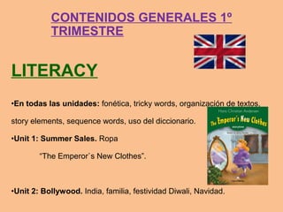 LITERACY
•En todas las unidades: fonética, tricky words, organización de textos,
story elements, sequence words, uso del diccionario.
•Unit 1: Summer Sales. Ropa
“The Emperor`s New Clothes”.
•Unit 2: Bollywood. India, familia, festividad Diwali, Navidad.
CONTENIDOS GENERALES 1º
TRIMESTRE
 