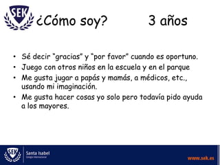 ¿Cómo soy?                      3 años

• Sé decir “gracias” y “por favor” cuando es oportuno.
• Juego con otros niños en la escuela y en el parque
• Me gusta jugar a papás y mamás, a médicos, etc.,
  usando mi imaginación.
• Me gusta hacer cosas yo solo pero todavía pido ayuda
  a los mayores.
 