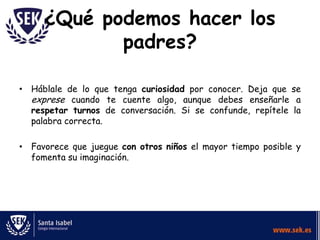 ¿Qué podemos hacer los
            padres?

• Háblale de lo que tenga curiosidad por conocer. Deja que se
  exprese cuando te cuente algo, aunque debes enseñarle a
  respetar turnos de conversación. Si se confunde, repítele la
  palabra correcta.

• Favorece que juegue con otros niños el mayor tiempo posible y
  fomenta su imaginación.
 