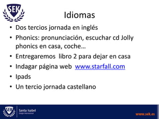 Idiomas
• Dos tercios jornada en inglés
• Phonics: pronunciación, escuchar cd Jolly
  phonics en casa, coche…
• Entregaremos libro 2 para dejar en casa
• Indagar página web www.starfall.com
• Ipads
• Un tercio jornada castellano
 