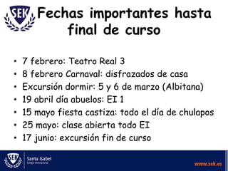 Fechas importantes hasta
           final de curso

•   7 febrero: Teatro Real 3
•   8 febrero Carnaval: disfrazados de casa
•   Excursión dormir: 5 y 6 de marzo (Albitana)
•   19 abril día abuelos: EI 1
•   15 mayo fiesta castiza: todo el día de chulapos
•   25 mayo: clase abierta todo EI
•   17 junio: excursión fin de curso
 