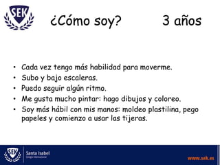 ¿Cómo soy?                       3 años


•   Cada vez tengo más habilidad para moverme.
•   Subo y bajo escaleras.
•   Puedo seguir algún ritmo.
•   Me gusta mucho pintar: hago dibujos y coloreo.
•   Soy más hábil con mis manos: moldeo plastilina, pego
    papeles y comienzo a usar las tijeras.
 