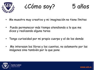 ¿Cómo soy?                           5 años

• Me muestro muy creativo y mi imaginación no tiene límites

•    Puedo permanecer más tiempo atendiendo a lo que me
    dices y realizando alguna tarea

• Tengo curiosidad por mi propio cuerpo y el de los demás

•    Me interesan los libros y los cuentos, no solamente por las
    imágenes sino también por lo que pone
 