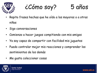 ¿Cómo soy?                      5 años
• Repito frases hechas que he oído a los mayores o a otros
  niños

• Sigo conversaciones

• Comienzo a hacer juegos compitiendo con mis amigos

• Ya soy capaz de compartir con facilidad mis juguetes

• Puedo controlar mejor mis reacciones y comprender los
  sentimientos de los demás

• Me gusta coleccionar cosas
 