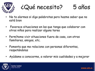 ¿Qué necesito?                         5 años
• No te alarmes si digo palabrotas pero hazme saber que no
  está bien

•    Favorece situaciones en las que tenga que colaborar con
    otros niños para realizar alguna tarea

• Permíteme vivir situaciones fuera de casa, con otros
  familiares, amigos, etc.

• Fomenta que me relacione con personas diferentes,
  respetándolas

• Ayúdame a conocerme, a valorar mis cualidades y a mejorar
 