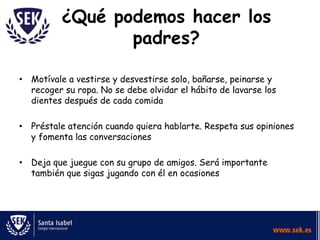 ¿Qué podemos hacer los
                 padres?

• Motívale a vestirse y desvestirse solo, bañarse, peinarse y
  recoger su ropa. No se debe olvidar el hábito de lavarse los
  dientes después de cada comida

• Préstale atención cuando quiera hablarte. Respeta sus opiniones
  y fomenta las conversaciones

• Deja que juegue con su grupo de amigos. Será importante
  también que sigas jugando con él en ocasiones
 
