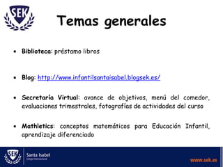 Temas generales

Biblioteca: préstamo libros



Blog: http://www.infantilsantaisabel.blogsek.es/


Secretaría Virtual: avance de objetivos, menú del comedor,
evaluaciones trimestrales, fotografías de actividades del curso


Mathletics: conceptos matemáticos para Educación Infantil,
aprendizaje diferenciado
 