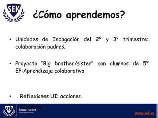 ¿Cómo aprendemos?

• Unidades de Indagación del 2º y 3º trimestre:
  colaboración padres.


• Proyecto “Big brother/sister” con alumnos de 5º
  EP:Aprendizaje colaborativo



•   Reflexiones UI: acciones.

•   Portfolio.
 