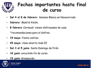 Fechas importantes hasta final
                   de curso
• Del 4 al 8 de febrero: Semana Blanca en Navacerrada

• febrero: Madrid Visión.

• 8 febrero :Carnaval: vienen disfrazados de casa

   *recomendaciones para el disfraz

• 15 mayo: fiesta castiza.

• 25 mayo: clase abierta todo EI

• Del 3 al 5 junio: Santo Domingo de Pirón

• 18 junio: excursión fin de curso

• 19 junio: Graduación
 