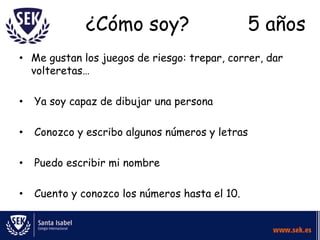 ¿Cómo soy?                        5 años
• Me gustan los juegos de riesgo: trepar, correr, dar
  volteretas…

•   Ya soy capaz de dibujar una persona

•   Conozco y escribo algunos números y letras

•   Puedo escribir mi nombre

•   Cuento y conozco los números hasta el 10.
 