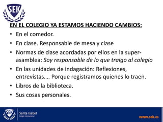 EN EL COLEGIO YA ESTAMOS HACIENDO CAMBIOS:
• En el comedor.
• En clase. Responsable de mesa y clase
• Normas de clase acordadas por ellos en la super-
asamblea: Soy responsable de lo que traigo al colegio
• En las unidades de indagación: Reflexiones,
entrevistas…. Porque registramos quienes lo traen.
• Libros de la biblioteca.
• Sus cosas personales.
 