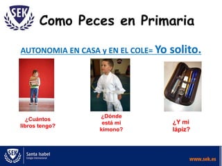 Como Peces en Primaria
AUTONOMIA EN CASA y EN EL COLE= Yo solito.
¿Cuántos
libros tengo?
¿Dónde
está mi
kimono?
¿Y mi
lápiz?
 