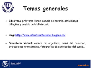 Temas generales
 Biblioteca: préstamo libros, cambio de horario, actividades
bilingües y cambio de bibliotecaria
 Blog: http://www.infantilsantaisabel.blogsek.es/
 Secretaría Virtual: avance de objetivos, menú del comedor,
evaluaciones trimestrales, fotografías de actividades del curso…
 