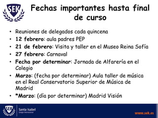 Fechas importantes hasta final
de curso
Reuniones de delegados cada quincena
12 febrero: aula padres PEP
21 de febrero: Visita y taller en el Museo Reina Sofía
27 febrero: Carnaval
Fecha por determinar: Jornada de Alfarería en el
Colegio
• Marzo: (fecha por determinar) Aula taller de música
en el Real Conservatorio Superior de Música de
Madrid
• *Marzo: (día por determinar) Madrid Visión
•
•
•
•
•

 