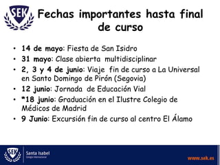Fechas importantes hasta final
de curso
• 14 de mayo: Fiesta de San Isidro
• 31 mayo: Clase abierta multidisciplinar
• 2, 3 y 4 de junio: Viaje fin de curso a La Universal
en Santo Domingo de Pirón (Segovia)
• 12 junio: Jornada de Educación Vial
• *18 junio: Graduación en el Ilustre Colegio de
Médicos de Madrid
• 9 Junio: Excursión fin de curso al centro El Álamo

 