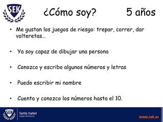 ¿Cómo soy?

5 años

• Me gustan los juegos de riesgo: trepar, correr, dar
volteretas…
•

Ya soy capaz de dibujar una persona

•

Conozco y escribo algunos números y letras

•

Puedo escribir mi nombre

•

Cuento y conozco los números hasta el 10.

 