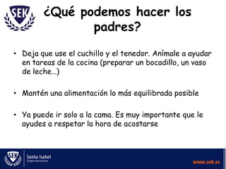 ¿Qué podemos hacer los
padres?
• Deja que use el cuchillo y el tenedor. Anímale a ayudar
en tareas de la cocina (preparar un bocadillo, un vaso
de leche…)

• Mantén una alimentación lo más equilibrada posible
• Ya puede ir solo a la cama. Es muy importante que le
ayudes a respetar la hora de acostarse

 