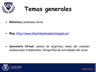 Temas generales
Biblioteca: préstamo libros

Blog: http://www.infantilsantaisabel.blogsek.es/

Secretaría Virtual: avance de objetivos, menú del comedor,
evaluaciones trimestrales, fotografías de actividades del curso

 