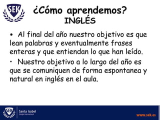 ¿Cómo aprendemos?
INGLÉS

• Al final del año nuestro objetivo es que
lean palabras y eventualmente frases
enteras y que entiendan lo que han leído.
• Nuestro objetivo a lo largo del año es
que se comuniquen de forma espontanea y
natural en inglés en el aula.

 