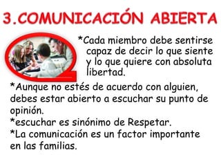 *Cada miembro debe sentirse
capaz de decir lo que siente
y lo que quiere con absoluta
libertad.
*Aunque no estés de acuerdo con alguien,
debes estar abierto a escuchar su punto de
opinión.
*escuchar es sinónimo de Respetar.
*La comunicación es un factor importante
en las familias.
 