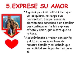 *Algunos piensan: ¨ellos saben que
yo los quiero, no tengo que
decírselos¨. Las personas se
sienten mas cercanas a un familiar
que continuamente les expresa
afecto y amor, que a otro que no
lo hace.
*Acostúmbrate a tratar con cariño
y dulzura a los miembros de
nuestra familia y así sabrán que
en realidad son importantes para
ti.
 