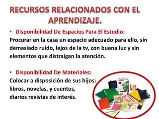 • Disponibilidad De Espacios Para El Estudio:
Procurar en la casa un espacio adecuado para ello, sin
demasiado ruido, lejos de la tv, con buena luz y sin
elementos que distraigan la atención.
• Disponibilidad De Materiales:
Colocar a disposición de sus hijos:
libros, novelas, y cuentos,
diarios revistas de interés.
 