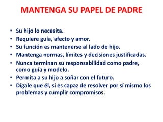 MANTENGA SU PAPEL DE PADRE
• Su hijo lo necesita.
• Requiere guía, afecto y amor.
• Su función es mantenerse al lado de hijo.
• Mantenga normas, límites y decisiones justificadas.
• Nunca terminan su responsabilidad como padre,
como guía y modelo.
• Permita a su hijo a soñar con el futuro.
• Dígale que él, si es capaz de resolver por sí mismo los
problemas y cumplir compromisos.
 