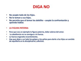 DIGA NO
• No acepte todo de los hijos.
• No le teman a sus hijos.
• No permita que el temor los debilite – acepte la confrontación y
aprenda hablar.
• LA FIGURA PATERNA
• Para que sea un ejemplo la figura paterna, debe valerse del amor.
• La obediencia no se consigue a la fuerza.
• La fuerza engendra resentimiento.
• Hay que dejar a un lado los golpes y los gritos para darle a los hijos un sentido
de equilibrio en lo disciplinario y afectivo.
 