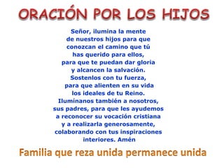 Señor, ilumina la mente
de nuestros hijos para que
conozcan el camino que tú
has querido para ellos,
para que te puedan dar gloria
y alcancen la salvación.
Sostenlos con tu fuerza,
para que alienten en su vida
los ideales de tu Reino.
Ilumínanos también a nosotros,
sus padres, para que les ayudemos
a reconocer su vocación cristiana
y a realizarla generosamente,
colaborando con tus inspiraciones
interiores. Amén
 
