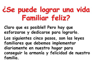 Claro que es posible!! Pero hay que
esforzarse y dedicarse para lograrlo.
Los siguientes cinco pasos, son las leyes
familiares que debemos implementar
diariamente en nuestro hogar para
conseguir la armonía y felicidad de nuestro
familia.
 