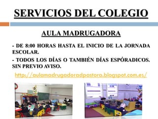 SERVICIOS DEL COLEGIO
         AULA MADRUGADORA
- DE 8:00 HORAS HASTA EL INICIO DE LA JORNADA
ESCOLAR.
- TODOS LOS DÍAS O TAMBIÉN DÍAS ESPÓRADICOS.
SIN PREVIO AVISO.
http://aulamadrugadoradpastora.blogspot.com.es/
 