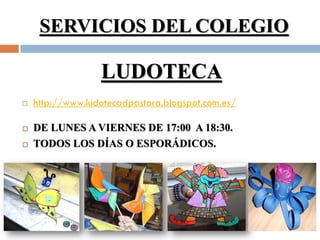 SERVICIOS DEL COLEGIO

                  LUDOTECA
   http://www.ludotecadpastora.blogspot.com.es/

   DE LUNES A VIERNES DE 17:00 A 18:30.
   TODOS LOS DÍAS O ESPORÁDICOS.
 