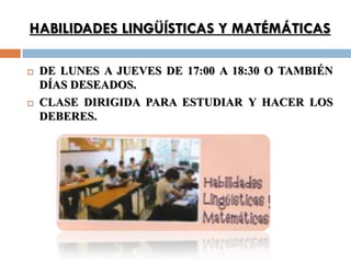 HABILIDADES LINGÜÍSTICAS Y MATÉMÁTICAS

   DE LUNES A JUEVES DE 17:00 A 18:30 O TAMBIÉN
    DÍAS DESEADOS.
   CLASE DIRIGIDA PARA ESTUDIAR Y HACER LOS
    DEBERES.
 