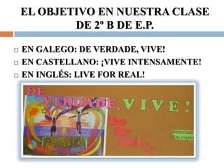 EL OBJETIVO EN NUESTRA CLASE
            DE 2º B DE E.P.

   EN GALEGO: DE VERDADE, VIVE!
   EN CASTELLANO: ¡VIVE INTENSAMENTE!
   EN INGLÉS: LIVE FOR REAL!
 