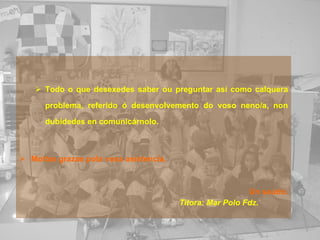 Todo o que desexedes saber ou preguntar así como calquera problema, referido ó desenvolvemento do voso neno/a, non dubidedes en comunicárnolo.   Moitas grazas pola vosa asistencia. Un saúdo. Titora: Mar Polo Fdz. 